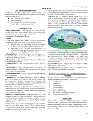 Mohammad Mohaiminul Islam (Bappy)
MS 2018, GES, CU
42
SHORT NOTES
Land Use Change and Flooding
Land-cover change (urbanisation, deforestation, and
cultivation) results in increased flood frequency and severity.
Mechanisms include-
 reduced infiltration capacity
 lower soil porosity
 loss of vegetation and forest clearing
 meaning lower evapotranspiration
Hydrological Cycles
What is Hydrological: It describes the exchanges of water
between the oceans, atmosphere, land surface, biosphere,
soils, groundwater systems, and the solid Earth.
Components of Hydrological Cycles
1. Runoff
it is the water flowing over the land making its way towards
rivers, lakes, oceans etc. as surface or subsurface flow.
1. Surface runoff: it is the running water over the land
and which ultimately discharge water to the sea.
2. Subsurface runoff: The water getting infiltrated into
pervious soil mass, making its way towards rivers and
lakes can be termed as subsurface runoff.
2. Precipitation: It is the fall of moisture from atmosphere to
the earth’s surface in any form. Example: rain, hail, snow,
sleet, glaze, drizzle, snowflakes.
3. Evaporation: It is the conversion of natural liquids like water
into gaseous form like air.
4. Condensation: It is the conversion of a vapor or gas to a
liquid.
5. Transpiration: it is the evaporation taking place from any
plant or greenery. Example, water droplet on a leaf getting
evaporated into atmosphere
6. Evapotranspiration: it is the combination of evaporation
and transpiration.
7. Infiltration: It is the process of filtration of water to the inner
layers of soil based on its structure and nature. Pervious soils
go through more infiltration than impervious. Infiltration in soils
like sand, gravel and coarser material is more and for finer soil
particles like clay and silt, infiltration is less.
Infiltration is inversely proportional to runoff. In a soil, if
infiltration is less, then runoff is more, similarly more infiltration
gives less runoff. Example: bitumen roads has more runoff
than metallic red mud roads
Process of Hydrological Cycle: Process of hydrological cycle
starts with oceans. Water in oceans, gets evaporated due to
heat energy provided by solar radiation and forms water
vapor. This water vapor moves upwards to higher altitudes
forming clouds.
Most of the clouds condense and precipitate in any form like
rain, hail, snow, sleet. And a part of clouds is driven to land
by winds. Precipitation, while falling to the ground, some part
of it evaporates back to atmosphere.
Portion of water that reaches the ground, enters the earth’s
surface infiltrating various strata of soil and enhancing the
moisture content as well as water table.
Vegetation sends a portion of water from earth’s surface
back to atmosphere through the process of transpiration.
Once water percolates and infiltrates the earth’s surface,
runoff is formed over the land, flowing through the contours
of land heading towards river and lakes and finally joins into
oceans after many years. Some amount of water is retained
as depression storage.
Further again the process of this hydrological cycle continues
by blowing of cool air over ocean, carrying water molecules,
forming into water vapor then clouds getting condensed
and precipitates as rainfall. Similarly, then water gets
percolate into soil, increasing water table then formation of
runoff waters heading towards water bodies. Thus the cyclic
process continues.
Depression Storage: it is the part of precipitation required to
fill depression zones of land.
Interception: Part of precipitation required to wet the surface
of soil, buildings and all pervious surfaces.
Hydropower development and population displacement
concerns
Hydropower development projects lead to eight destructive
displacement risks for indigenous populations:
i. Landlessness
ii. Joblessness
iii. Homelessness
iv. Marginalization
v. food insecurity
vi. increased morbidity
vii. lost access to common resources
viii. community dislodgment
Hydro-Politics
Water politics, sometimes called hydropolitics, is politics
affected by the availability of water and water resources, a
necessity for all life forms and human development. The first
use of the term, hydropolitics, came in the book Hydropolitics
of the Nile Valley.
 