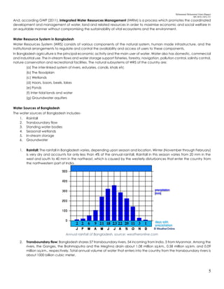 Mohammad Mohaiminul Islam (Bappy)
MS 2018, GES, CU
5
And, according GWP (2011), Integrated Water Resources Management (IWRM) is a process which promotes the coordinated
development and management of water, land and related resources in order to maximise economic and social welfare in
an equitable manner without compromising the sustainability of vital ecosystems and the environment.
Water Resource System in Bangladesh
Water Resources System (WRS) consists of various components of the natural system, human made infrastructure, and the
institutional arrangements to regulate and control the availability and access of users to these components.
In Bangladesh agriculture is the principal economic activity and the main user of water. Water also has domestic, commercial
and industrial use. The in-stream flows and water storage support fisheries, forestry, navigation, pollution control, salinity control,
nature conservation and recreational facilities. The natural subsystems of WRS of the country are:
(a) The inter-linked system of rivers, estuaries, canals, khals etc
(b) The floodplain
(c) Wetlands
(d) Haors, baors, beels, lakes
(e) Ponds
(f) Inter tidal lands and water
(g) Groundwater aquifers
Water Sources of Bangladesh
The water sources of Bangladesh includes-
1. Rainfall
2. Transboundary flow
3. Standing water bodies
4. Seasonal wetlands
5. In-stream storage
6. Groundwater
1. Rainfall: The rainfall in Bangladesh varies, depending upon season and location. Winter (November through February)
is very dry and accounts for only less than 4% of the annual rainfall. Rainfall in this season varies from 20 mm in the
west and south to 40 mm in the northeast, which is caused by the westerly disturbances that enter the country from
the northwestern part of India.
Annual rainfall of Bangladesh, source: weatheronline.com
2. Transboundary flow: Bangladesh shares 57 transboundary rivers, 54 incoming from India, 3 from Myanmar. Among the
rivers, the Ganges, the Brahmaputra and the Meghna drain about 1.08 million sq.km., 0.58 million sq.km. and 0.09
million sq.km., respectively. Total annual volume of water that enters into the country from the transboundary rivers is
about 1000 billion cubic meter.
 