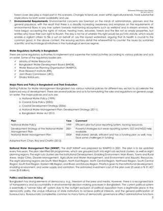 Mohammad Mohaiminul Islam (Bappy)
MS 2018, GES, CU
7
forest cover also play a major part in this scenario. Changes to land use, even within agricultural lands, have substantial
implications for both water availability and use.
7. Environmental Requirements: Environmental concerns are foremost on the minds of administrators, planners and the
general populace; with the result that there is a steadily increasing awareness and emphasis on the requirements of
environmental flows in any river system towards maintaining ecosystems such as wetland and in-stream environs. We
have begun accepting the rights of nature, treating rivers, estuaries, forests and the like not as simply properties, but
entities who have their own right to flourish. The day is not far of wherein this right would be put into statute, which would
enable a vigilant citizen to file a suit on behalf of, say the injured watershed, arguing that its health is crucial to the
common good. In the above context, the ensuing sections detail the wherewithal to counter the issues by sustained
scientific and technological initiatives in the hydrological services regime.
Water Regulatory Authority in Bangladesh:
There are some regulatory authorities to implement and supervise the noted activities according to various policies and acts
on water. Some of the regulatory bodies are-
 Ministry of Water Resources,
 Bangladesh Water Development Board (BWDB),
 Water Resources Planning Organization (WARPO),
 River Research Institute (RRI),
 Joint Rivers Commission (JRC),
 Dhaka WASA etc.
Major Plans and Policy in Bangladesh and Their Evaluation:
Existing Policies for Water Management Bangladesh has various national policies for different key sectors to accelerate the
balanced way of development. There are several policies and acts for formulating the rules and regulations on general usage
on water. The major policies and acts are:
a. National Water Policy (1999);
b. Coastal Zone Policy (2005);
c. Coastal Development Strategy (2006);
d. National Water Management Plan: Development Strategy (2011);
e. Bangladesh Water Act 2013.
Plan Year Comment
National Water Policy 1999 Efficient plan but poor reporting system, lacking resources.
Development Strategy of the National Water
Management Plan
2001 Powerful strategies but weak reporting system, GO and NGO help
available.
National Water Management Plan 2004 Well stated, details, efficient and has a funding plan as well, may
face some challenges in funding
Adapted from Chan, Roy and Chaffin (2013).
National Water Management Plan (NWMP): The draft NWMP was prepared by WARPO in 2001. The plan is to be updated
every five years. The plan identified 84 programmes, which are grouped both into eight sub sectoral clusters, as well as eight
planning regions. The eight sub clusters are the Institutional Development, Enabling Environment, Main Rivers, Towns and Rural
Areas, Major Cities, Disaster Management, Agriculture and Water Management, and Environment and Aquatic Resources.
The eight planning regions are South West Region, North East Region, North Central Region, Northwest Region, South Central
Region, South East Region, Eastern Hills Region, and Rivers and Estuary Region. Priority is given to the institutional development,
enabling environment, and water supply and sanitation. The estimated investment cost of the plan over 25 years is Tk 91,457
crore ($18 billion).
Politics and Decision Making:
Bangladesh has strong elements of democracy, e.g., freedom of the press and media. However, there is a recognized lack
of transparency and accountability in environmental decision-making processes in Bangladesh. The current political system
is essentially a “winner take all” system due to the outright exclusion of political opposition from a legitimate place in the
democratic polity, the undue influence of state institutions to achieve political interests, and the general politicization of
bureaucracy. Bureaucratic complexities common to many forms of democratic governance affect administrative functions
 