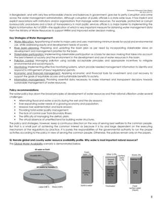 Mohammad Mohaiminul Islam (Bappy)
MS 2018, GES, CU
8
in Bangladesh, and with very few enforceable checks and balances in government, give rise to petty corruption and crime
across the water management administration. Although corruption of public officials is a state-wide issue, it has implicit and
explicit associations with institutions and/or organizations that manage water resources. For example, protracted or corrupt
bureaucratic procedures and a lack of transparency in most public services offices is a major barrier to implementing the
Rights to Information Act of 2009—the application of which is very important measure for obtaining water management data
from the Ministry of Water Resources to support IWRM and improved water decision making.
Key Strategies of Water Management:
 Water Allocation: Apportioning of water to major users and uses; maintaining minimum levels for social and environmental
use, while addressing equity and development needs of society.
 River basin planning: Preparing and updating the basin plan as per need by incorporating stakeholder views on
development and management priorities for the basin.
 Stakeholder participation: Implementing stakeholder participation as a basis for decision making that takes into account
the best interests of society and the environment in the development and use of water resources in the basin.
 Pollution control: Managing pollution using socially acceptable principles and appropriate incentives to mitigate
environmental and social impacts.
 Monitoring: Implementing effective monitoring systems, which provide needed management information to identify and
respond to infringement of laws/ regulations/ permits.
 Economic and financial management: Applying economic and financial tools for investment and cost recovery to
support the goals of equitable access and sustainable benefits to society.
 Information management: Providing essential data necessary to make informed and transparent decisions towards
sustainable management of water resources.
Policy recommendations:
The water policy lays down the broad principles of development of water resources and their rational utilization under several
challenges:
 Alternating flood and water scarcity during the wet and the dry seasons;
 Ever-expanding water needs of a growing economy and population;
 Massive river sedimentation and bank erosion;
 Providing total water quality management;
 The lack of control over Trans Boundary Rivers;
 The difficulty of managing the deltaic plain;
 The virtual absence of unsettled land for building water structures.
The policy and strategies, however, keep a continuous direction on the way of serving best welfare to the common people.
But that is a small part of achieving the common interest as because it is by and large dependent on the executing
mechanism of the regulations by practice. It is purely the responsibilities of the governmental authority to run the proper
activities according to the policy in view of serving the common people. Otherwise, the policies remain only on the papers.
Q: Narrate global and country water resource availability profile. Why water is most important natural resource?
The Global Water Availability scenario is demonstrated below.
 
