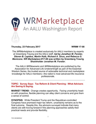 1
TCO 362398556v2
Thursday, 23 February 2017 WRM# 17-08
The WRMarketplace is created exclusively for AALU members by experts
at Greenberg Traurig and the AALU staff, led by Jonathan M. Forster,
Steven B. Lapidus, Martin Kalb, Richard A. Sirus, and Rebecca S.
Manicone. WR Marketplace #17-08 was written by Greenberg Traurig
Shareholder Jonathan M. Forster.
The AALU WRNewswire and WRMarketplace are published by the
Association for Advanced Life Underwriting® as part of the Essential
Wisdom Series, the trusted source of actionable technical and marketplace
knowledge for AALU members—the nation’s most advanced life insurance
professionals.
TOPIC: Survey Says: Tax Reform & Client Planning - What Advisors
Are Seeing & Saying.
MARKET TREND: Change creates opportunity. Facing uncertainty head-
on with proactive, flexible planning can allay client concerns and give them
a sense of control.
SYNOPSIS: While President Trump and the Republican-controlled
Congress have promised major tax reform, uncertainty remains as to the
final outcome. Despite this, the advisors surveyed indicate that many
clients are still moving forward if the planning approaches satisfy their
practical needs and provide flexibility.
 