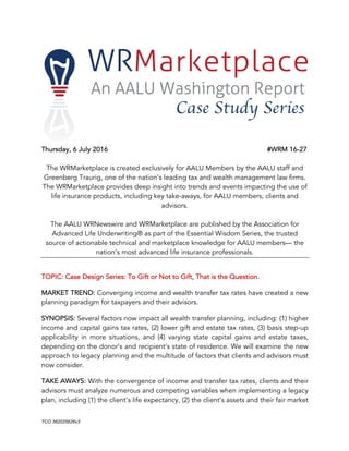 TCO  362025626v3  
Thursday, 6 July 2016 #WRM 16-27
The WRMarketplace is created exclusively for AALU Members by the AALU staff and
Greenberg Traurig, one of the nation’s leading tax and wealth management law firms.
The WRMarketplace provides deep insight into trends and events impacting the use of
life insurance products, including key take-aways, for AALU members, clients and
advisors.
The AALU WRNewswire and WRMarketplace are published by the Association for
Advanced Life Underwriting® as part of the Essential Wisdom Series, the trusted
source of actionable technical and marketplace knowledge for AALU members— the
nation’s most advanced life insurance professionals.
TOPIC: Case Design Series: To Gift or Not to Gift, That is the Question.
MARKET TREND: Converging income and wealth transfer tax rates have created a new
planning paradigm for taxpayers and their advisors.
SYNOPSIS: Several factors now impact all wealth transfer planning, including: (1) higher
income and capital gains tax rates, (2) lower gift and estate tax rates, (3) basis step-up
applicability in more situations, and (4) varying state capital gains and estate taxes,
depending on the donor’s and recipient’s state of residence. We will examine the new
approach to legacy planning and the multitude of factors that clients and advisors must
now consider.
TAKE AWAYS: With the convergence of income and transfer tax rates, clients and their
advisors must analyze numerous and competing variables when implementing a legacy
plan, including (1) the client’s life expectancy, (2) the client’s assets and their fair market
 