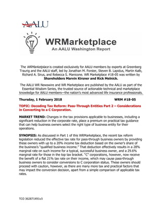 TCO 362871491v3
The WRMarketplace is created exclusively for AALU members by experts at Greenberg
Traurig and the AALU staff, led by Jonathan M. Forster, Steven B. Lapidus, Martin Kalb,
Richard A. Sirus, and Rebecca S. Manicone. WR Marketplace #18-05 was written by
Shareholders Marvin Kirsner and Rick Melnick.
The AALU WR Newswire and WR Marketplace are published by the AALU as part of the
Essential Wisdom Series, the trusted source of actionable technical and marketplace
knowledge for AALU members—the nation’s most advanced life insurance professionals.
Thursday, 1 February 2018 WRM #18-05
TOPIC: Decoding Tax Reform: Pass-Through Entities Part 2 – Considerations
in Converting to a C Corporation.
MARKET TREND: Changes in the tax provisions applicable to businesses, including a
significant reduction in the corporate rate, place a premium on practical tax guidance
that can help business owners select the right type of business entity for their
operations.
SYNOPSIS: As discussed in Part 1 of this WRMarketplace, the recent tax reform
legislation reduced the effective tax rate for pass-through business owners by providing
these owners with up to a 20% income tax deduction based on the owner’s share of
the business’s “qualified business income.” That deduction effectively results in a 28%
marginal rate on such income for a typical, successful business owner, and a 29.6%
marginal rate for those in the top tax bracket. “C” corporations, however, now receive
the benefit of a flat 21% tax rate on their income, which may cause pass-through
business owners to consider conversions to C corporation status. These owners should
proceed with caution, however, as there are many more tax and practical factors that
may impact the conversion decision, apart from a simple comparison of applicable tax
rates.
 
