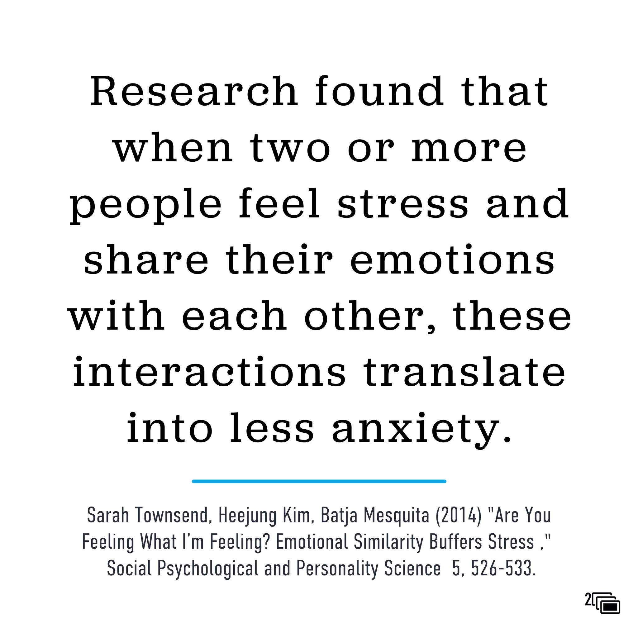 Research found that
when two or more
people feel stress and
share their emotions
with each other, these
interactions translate
into less anxiety.
Sarah Townsend, Heejung Kim, Batja Mesquita (2014) "Are You
Feeling What I’m Feeling? Emotional Similarity Buffers Stress ,"
Social Psychological and Personality Science 5, 526-533.
2