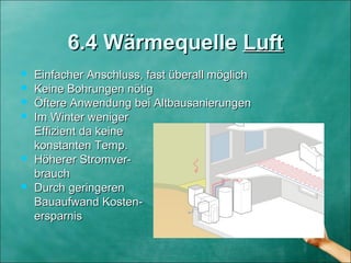 6.4 Wärmequelle6.4 Wärmequelle LuftLuft
 Einfacher Anschluss, fast überall möglichEinfacher Anschluss, fast überall möglich
 Keine Bohrungen nötigKeine Bohrungen nötig
 Öftere Anwendung bei AltbausanierungenÖftere Anwendung bei Altbausanierungen
 Im Winter wenigerIm Winter weniger
Effizient da keineEffizient da keine
konstanten Temp.konstanten Temp.
 Höherer Stromver-Höherer Stromver-
brauchbrauch
 Durch geringerenDurch geringeren
Bauaufwand Kosten-Bauaufwand Kosten-
ersparnisersparnis
 
