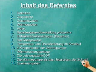 Inhalt des ReferatesInhalt des Referates
1.1. DefinitionDefinition
2.2. GeschichteGeschichte
3.3. GesamtsystemGesamtsystem
4.4. WärmequellenWärmequellen
5.5. VideoVideo
6.6. Bauartengegenüberstellung pro/contraBauartengegenüberstellung pro/contra
7.7. Erdwärmequellenanlagen (Bauarten)Erdwärmequellenanlagen (Bauarten)
8.8. Der KreisprozessDer Kreisprozess
9.9. Temperatur- und Druckänderung im KreislaufTemperatur- und Druckänderung im Kreislauf
10.10. 4 Komponenten der Wärmepumpe4 Komponenten der Wärmepumpe
11.11. WärmenutzungsanlageWärmenutzungsanlage
12.12. Die Leistungszahl/COPDie Leistungszahl/COP
13.13. Die Wärmepumpe als das Heizsystem der ZukunftDie Wärmepumpe als das Heizsystem der Zukunft
14.14. QuellenangabenQuellenangaben
 