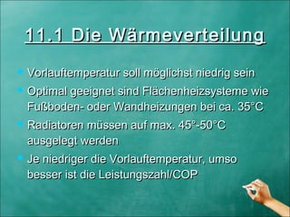  Vorlauftemperatur soll möglichst niedrig seinVorlauftemperatur soll möglichst niedrig sein
 Optimal geeignet sind Flächenheizsysteme wieOptimal geeignet sind Flächenheizsysteme wie
Fußboden- oder Wandheizungen bei ca. 35°CFußboden- oder Wandheizungen bei ca. 35°C
 Radiatoren müssen auf max. 45°-50°CRadiatoren müssen auf max. 45°-50°C
ausgelegtausgelegt werdenwerden
 Je niedriger die Vorlauftemperatur, umsoJe niedriger die Vorlauftemperatur, umso
besserbesser ist die Leistungszahl/COPist die Leistungszahl/COP
11.1 Die Wärmeverteilung11.1 Die Wärmeverteilung
 