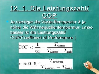 12. 1. Die Leistungszahl/12. 1. Die Leistungszahl/
COPCOP
 Je niedriger die Vorlauftemperatur & jeJe niedriger die Vorlauftemperatur & je
höher die Wärmequellentemperatur, umsohöher die Wärmequellentemperatur, umso
besser ist diebesser ist die Leistungszahl/Leistungszahl/
COP(Coefficient of Performance )COP(Coefficient of Performance )
 