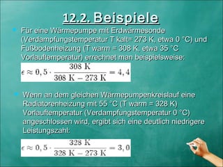 12.2.12.2. BeispieleBeispiele
 Für eine Wärmepumpe mit ErdwärmesondeFür eine Wärmepumpe mit Erdwärmesonde
(Verdampfungstemperatur T kalt= 273 K, etwa 0 °C) und(Verdampfungstemperatur T kalt= 273 K, etwa 0 °C) und
Fußbodenheizung (T warm = 308 K, etwa 35 °CFußbodenheizung (T warm = 308 K, etwa 35 °C
Vorlauftemperatur) errechnet man beispielsweise:Vorlauftemperatur) errechnet man beispielsweise:
 Wenn an dem gleichen Wärmepumpenkreislauf eineWenn an dem gleichen Wärmepumpenkreislauf eine
Radiatorenheizung mit 55 °C (T warm = 328 K)Radiatorenheizung mit 55 °C (T warm = 328 K)
Vorlauftemperatur (Verdampfungstemperatur 0 °C)Vorlauftemperatur (Verdampfungstemperatur 0 °C)
angeschlossen wird, ergibt sich eine deutlich niedrigereangeschlossen wird, ergibt sich eine deutlich niedrigere
Leistungszahl:Leistungszahl:
 