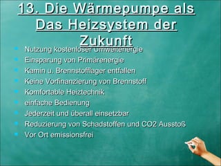  Nutzung kostenloser UmweltenergieNutzung kostenloser Umweltenergie
 Einsparung von PrimärenergieEinsparung von Primärenergie
 Kamin u. Brennstofflager entfallenKamin u. Brennstofflager entfallen
 Keine Vorfinanzierung von BrennstoffKeine Vorfinanzierung von Brennstoff
 Komfortable HeiztechnikKomfortable Heiztechnik
 einfache Bedienungeinfache Bedienung
 Jederzeit und überall einsetzbarJederzeit und überall einsetzbar
 Reduzierung von Schadstoffen und CO2 AusstoßReduzierung von Schadstoffen und CO2 Ausstoß
 Vor Ort emissionsfreiVor Ort emissionsfrei
13. Die Wärmepumpe als13. Die Wärmepumpe als
Das Heizsystem derDas Heizsystem der
ZukunftZukunft
 