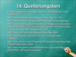 14. Quellenangaben14. Quellenangaben
 Energieressourcen schonen, Referat von Daniel N. FOS –Energieressourcen schonen, Referat von Daniel N. FOS –
Technik 10/11Technik 10/11
 http://www.umweltundtechnik.de/index.php?id=170http://www.umweltundtechnik.de/index.php?id=170
 http://www.ochsner.de/die-waermepumpe/funktionsweise/http://www.ochsner.de/die-waermepumpe/funktionsweise/
 http://www.weishaupt.de/mainAktion/mnAktion5/index.html/http://www.weishaupt.de/mainAktion/mnAktion5/index.html/
media?film=http://www.energiespar-center.info/media/wwp-media?film=http://www.energiespar-center.info/media/wwp-
tech_de.wmv&width=350&height=331tech_de.wmv&width=350&height=331
 http://www.effiziento.de/erdwaermepumpe.htmlhttp://www.effiziento.de/erdwaermepumpe.html
 http://de.wikipedia.org/wiki/Carl_von_Linde#Linde-http://de.wikipedia.org/wiki/Carl_von_Linde#Linde-
VerfahrenVerfahren
 http://www.ekrenn.com/Pages/de/Produkte/Waermepumpehttp://www.ekrenn.com/Pages/de/Produkte/Waermepumpe
n/Waermepumpen.aspxn/Waermepumpen.aspx
 http://www.so-geht-s.de/startseite/heizung/waermepumpe/http://www.so-geht-s.de/startseite/heizung/waermepumpe/
geschichte- der-waermepumpe/geschichte- der-waermepumpe/
 