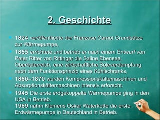  18241824 veröffentlichte der Franzose Carnot Grundsätze veröffentlichte der Franzose Carnot Grundsätze
zur Wärmepumpe.zur Wärmepumpe.
 18551855 errichtete und betrieb er nach einem Entwurf von errichtete und betrieb er nach einem Entwurf von
Peter Ritter von Rittinger die Saline Ebensee,Peter Ritter von Rittinger die Saline Ebensee,
Oberösterreich, eine wirtschaftliche SoleverdampfungOberösterreich, eine wirtschaftliche Soleverdampfung
nach dem Funktionsprinzip eines Kühlschranks.nach dem Funktionsprinzip eines Kühlschranks.
 1860–18701860–1870 wurden Kompressionskältemaschinen und wurden Kompressionskältemaschinen und
Absorptionskältemaschinen intensiv erforscht. Absorptionskältemaschinen intensiv erforscht. 
 19451945 Die erste erdgekoppelte Wärmepumpe ging in den Die erste erdgekoppelte Wärmepumpe ging in den
USA in Betrieb.USA in Betrieb.
19691969 nahm Klemens Oskar Waterkotte die erste nahm Klemens Oskar Waterkotte die erste
Erdwärmepumpe in Deutschland in Betrieb.Erdwärmepumpe in Deutschland in Betrieb.
2. Geschichte2. Geschichte
 
