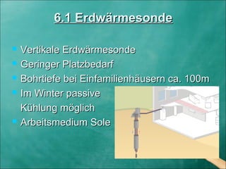 6.1 Erdwärmesonde6.1 Erdwärmesonde
 Vertikale ErdwärmesondeVertikale Erdwärmesonde
 Geringer PlatzbedarfGeringer Platzbedarf
 Bohrtiefe bei Einfamilienhäusern ca. 100mBohrtiefe bei Einfamilienhäusern ca. 100m
 Im Winter passiveIm Winter passive
Kühlung möglichKühlung möglich
 Arbeitsmedium SoleArbeitsmedium Sole
 