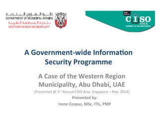  
A	
  Government-­‐wide	
  Informa2on	
  
Security	
  Programme	
  
	
  
A	
  Case	
  of	
  the	
  Western	
  Region	
  
Municipality,	
  Abu	
  Dhabi,	
  UAE	
  
(Presented	
  @	
  3rd	
  Annual	
  CISO	
  Asia,	
  Singapore	
  –	
  Nov.	
  2014)	
  
	
  Presented	
  by:	
  
Irene	
  Corpuz,	
  MSc,	
  ITIL,	
  PMP	
  
 