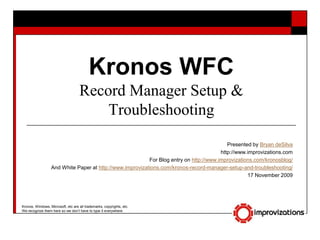 Kronos WFCRecord Manager Setup & Troubleshooting Presented by Bryan deSilva http://www.improvizations.com For Blog entry on http://www.improvizations.com/kronosblog/ And White Paper at http://www.improvizations.com/kronos-record-manager-setup-and-troubleshooting/ 17 November 2009 Kronos, Windows, Microsoft, etc are all trademarks, copyrights, etc. We recognize them here so we don’t have to type it everywhere. 