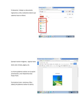 Si deseamos trabajar un documento
ingresamos a ella y realizamos todo lo que
sabemos hacer en Word.
Ejemplo insertar imágenes, ingresar texto
darle color al texto, página, etc.
Lo mismo podemos realizar con la opción
presentación, crear diapositivas tipo
Power Point.
Formularios (crear columnas y filas ;
tablas) ahí podemos realizar la rúbrica.
 