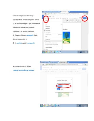 Una vez empezado el trabajo
Colaborativo, puede compartir con los
y las estudiantes para que culminen el
trabajo en tiempo real, usando
cualquiera de las dos opciones:
1. Clica en el botón compartir (lado
derecho superior) o
2. En archivo opción compartir.
Antes de compartir debes
asignar un nombre al archivo
 