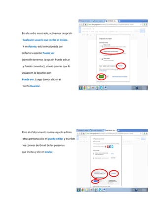 En el cuadro mostrado, activamos la opción
Cualquier usuario que reciba el enlace.
Y en Acceso, está seleccionada por
defecto la opción Puede ver
(también tenemos la opción Puede editar
y Puede comentar); si solo quieres que lo
visualicen lo dejamos con
Puede ver. Luego damos clic en el
botón Guardar.
Pero si el documento quieres que lo editen
otras personas clic en puede editar y escribes
los correos de Gmail de las personas
que invitas y clic en enviar.
 