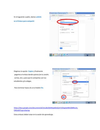 En el siguiente cuadro, damos anticlic
en el Enlace para compartir
Elegimos la opción Copiar y finalmente
pegamos el enlace donde quieras (en tu sesión,
correo, etc.), para que lo compartas con tus
estudiantes y/o colegas.
Para terminar haces clic en el botón Fin.
https://docs.google.com/document/d/1tUu8oVblItNvpb0oQ1JFr35hgxIeHB5LfjMRoUIL-
CM/edit?usp=sharing
Estos enlaces deben estar en la sesión de aprendizaje.
 