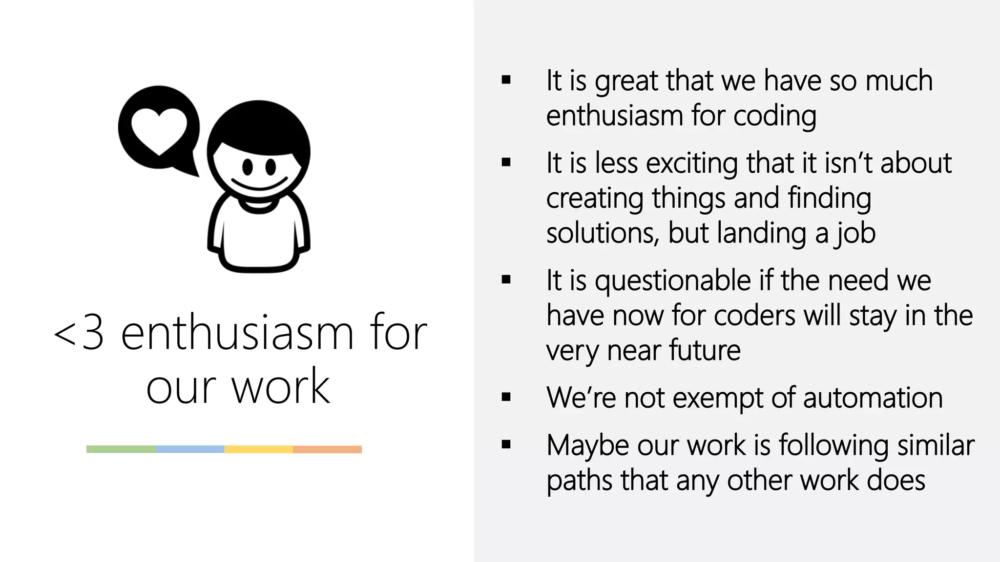 ▪ It is great that we have so much
enthusiasm for coding
▪ It is less exciting that it isn’t about
creating things and finding
solutions, but landing a job
▪ It is questionable if the need we
have now for coders will stay in the
very near future
▪ We’re not exempt of automation
▪ Maybe our work is following similar
paths that any other work does
<3 enthusiasm for
our work
 