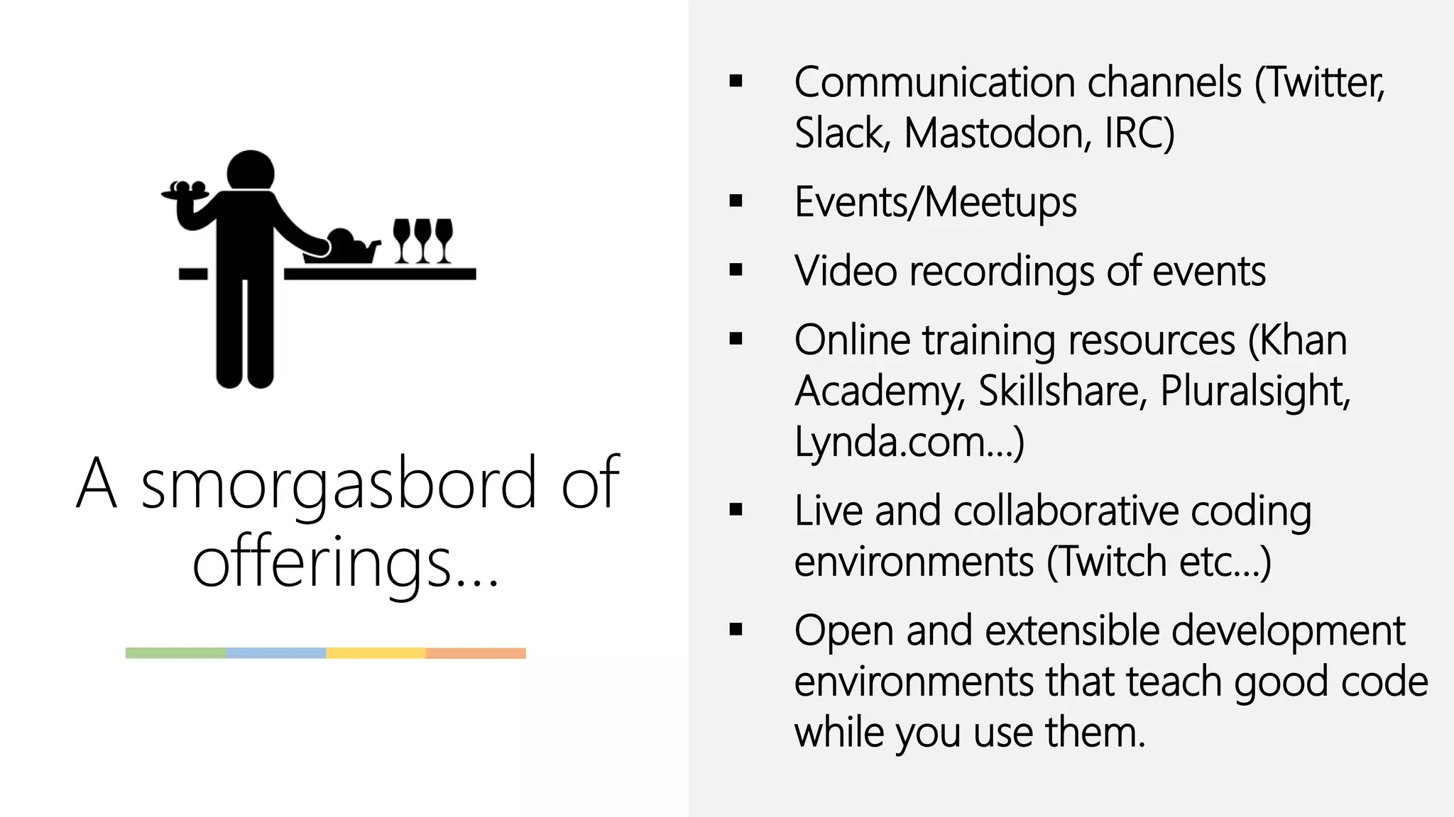A smorgasbord of
offerings…
▪ Communication channels (Twitter,
Slack, Mastodon, IRC)
▪ Events/Meetups
▪ Video recordings of events
▪ Online training resources (Khan
Academy, Skillshare, Pluralsight,
Lynda.com…)
▪ Live and collaborative coding
environments (Twitch etc…)
▪ Open and extensible development
environments that teach good code
while you use them.
 