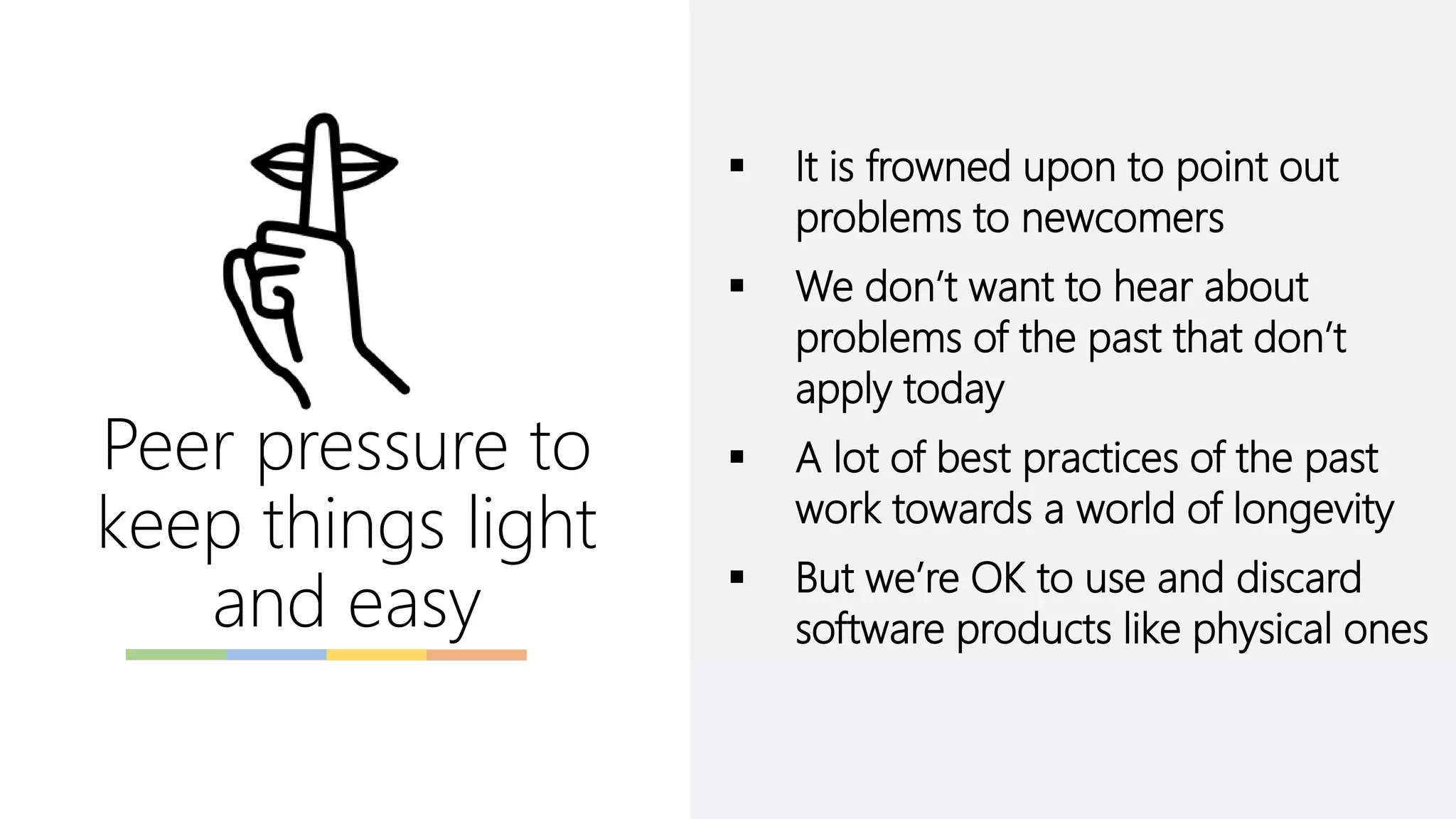 Peer pressure to
keep things light
and easy
▪ It is frowned upon to point out
problems to newcomers
▪ We don’t want to hear about
problems of the past that don’t
apply today
▪ A lot of best practices of the past
work towards a world of longevity
▪ But we’re OK to use and discard
software products like physical ones
 