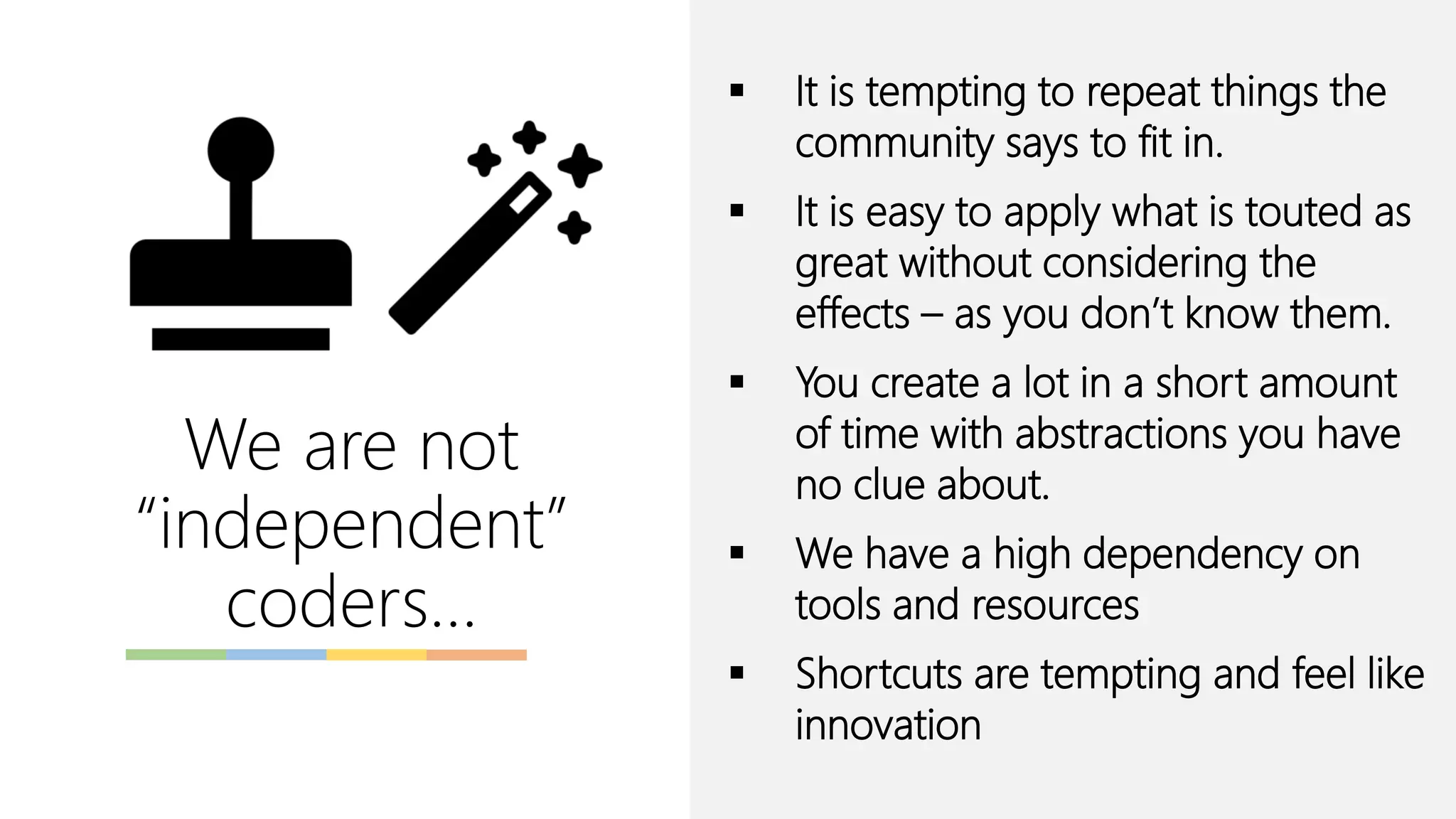 We are not
“independent”
coders…
▪ It is tempting to repeat things the
community says to fit in.
▪ It is easy to apply what is touted as
great without considering the
effects – as you don’t know them.
▪ You create a lot in a short amount
of time with abstractions you have
no clue about.
▪ We have a high dependency on
tools and resources
▪ Shortcuts are tempting and feel like
innovation
 