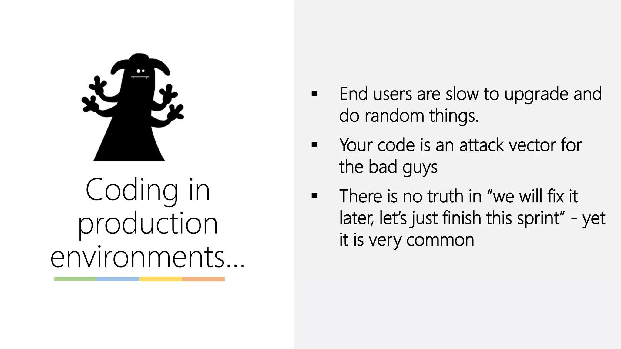 Coding in
production
environments…
▪ End users are slow to upgrade and
do random things.
▪ Your code is an attack vector for
the bad guys
▪ There is no truth in “we will fix it
later, let’s just finish this sprint” - yet
it is very common
 