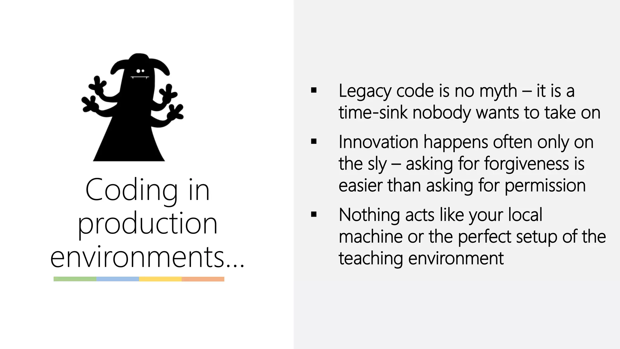 Coding in
production
environments…
▪ Legacy code is no myth – it is a
time-sink nobody wants to take on
▪ Innovation happens often only on
the sly – asking for forgiveness is
easier than asking for permission
▪ Nothing acts like your local
machine or the perfect setup of the
teaching environment
 