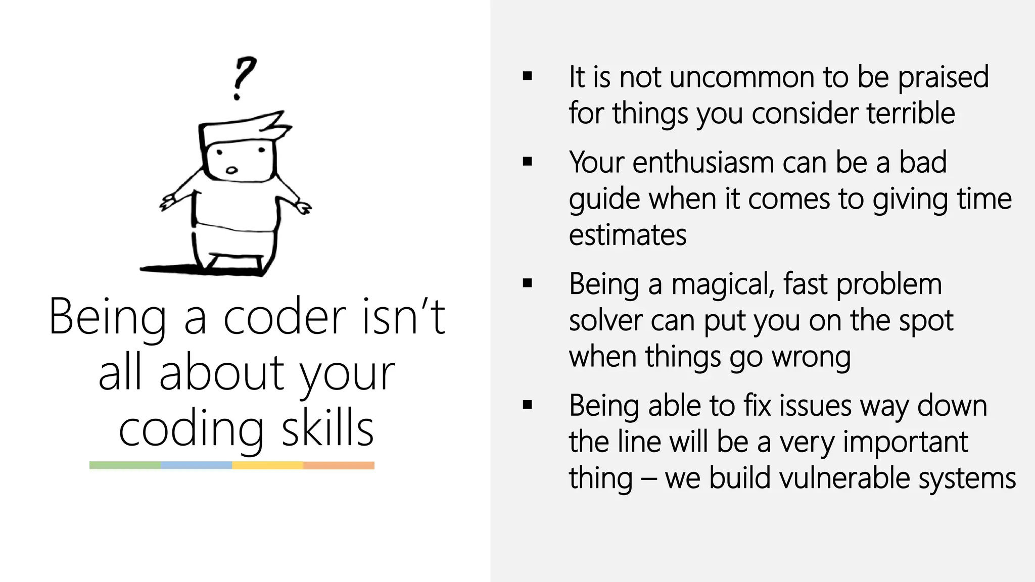 Being a coder isn’t
all about your
coding skills
▪ It is not uncommon to be praised
for things you consider terrible
▪ Your enthusiasm can be a bad
guide when it comes to giving time
estimates
▪ Being a magical, fast problem
solver can put you on the spot
when things go wrong
▪ Being able to fix issues way down
the line will be a very important
thing – we build vulnerable systems
 