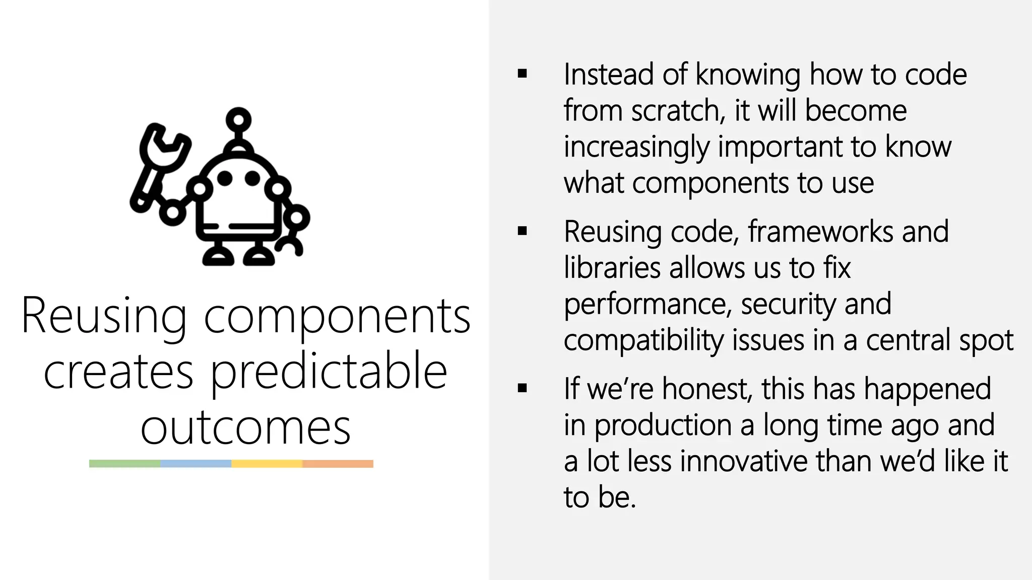 Reusing components
creates predictable
outcomes
▪ Instead of knowing how to code
from scratch, it will become
increasingly important to know
what components to use
▪ Reusing code, frameworks and
libraries allows us to fix
performance, security and
compatibility issues in a central spot
▪ If we’re honest, this has happened
in production a long time ago and
a lot less innovative than we’d like it
to be.
 