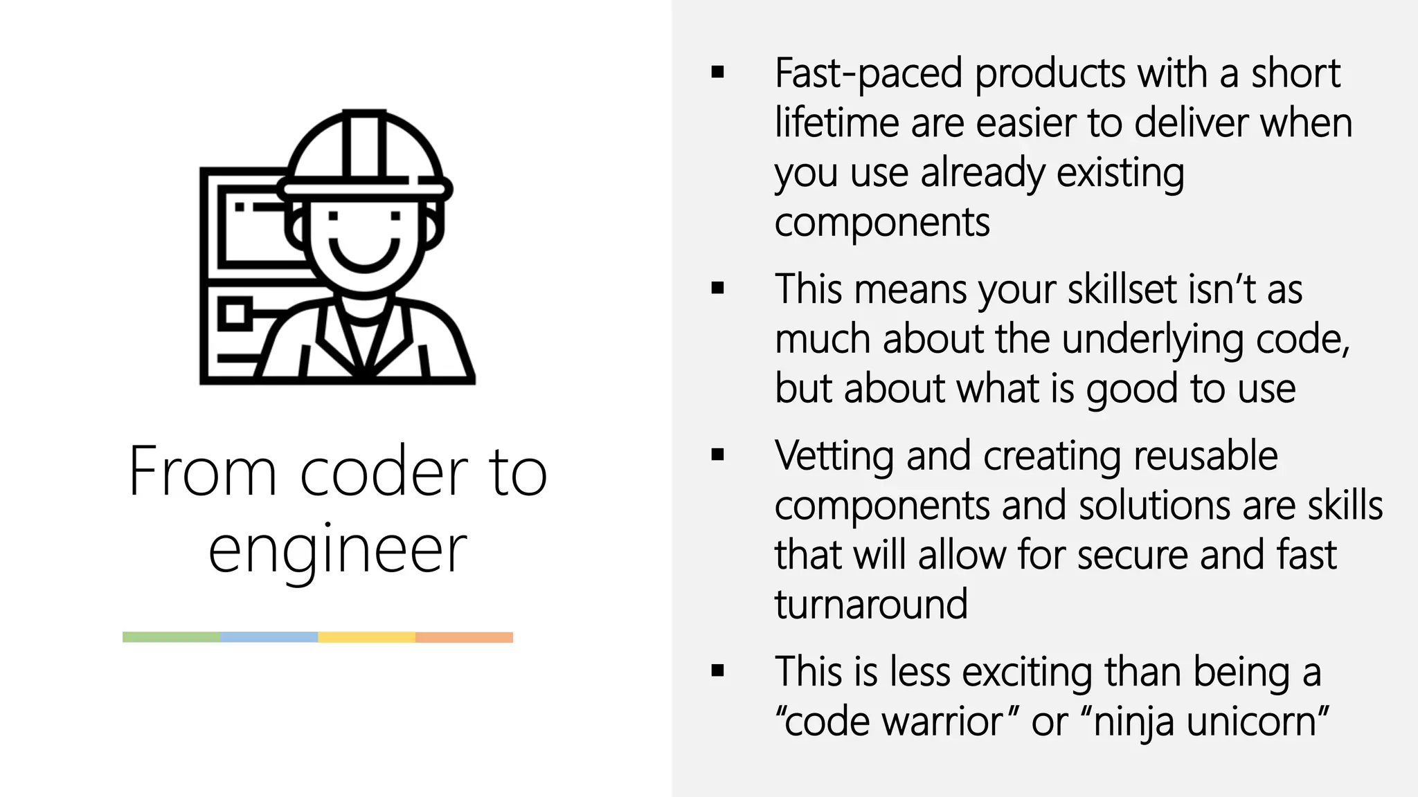 From coder to
engineer
▪ Fast-paced products with a short
lifetime are easier to deliver when
you use already existing
components
▪ This means your skillset isn’t as
much about the underlying code,
but about what is good to use
▪ Vetting and creating reusable
components and solutions are skills
that will allow for secure and fast
turnaround
▪ This is less exciting than being a
“code warrior” or “ninja unicorn”
 