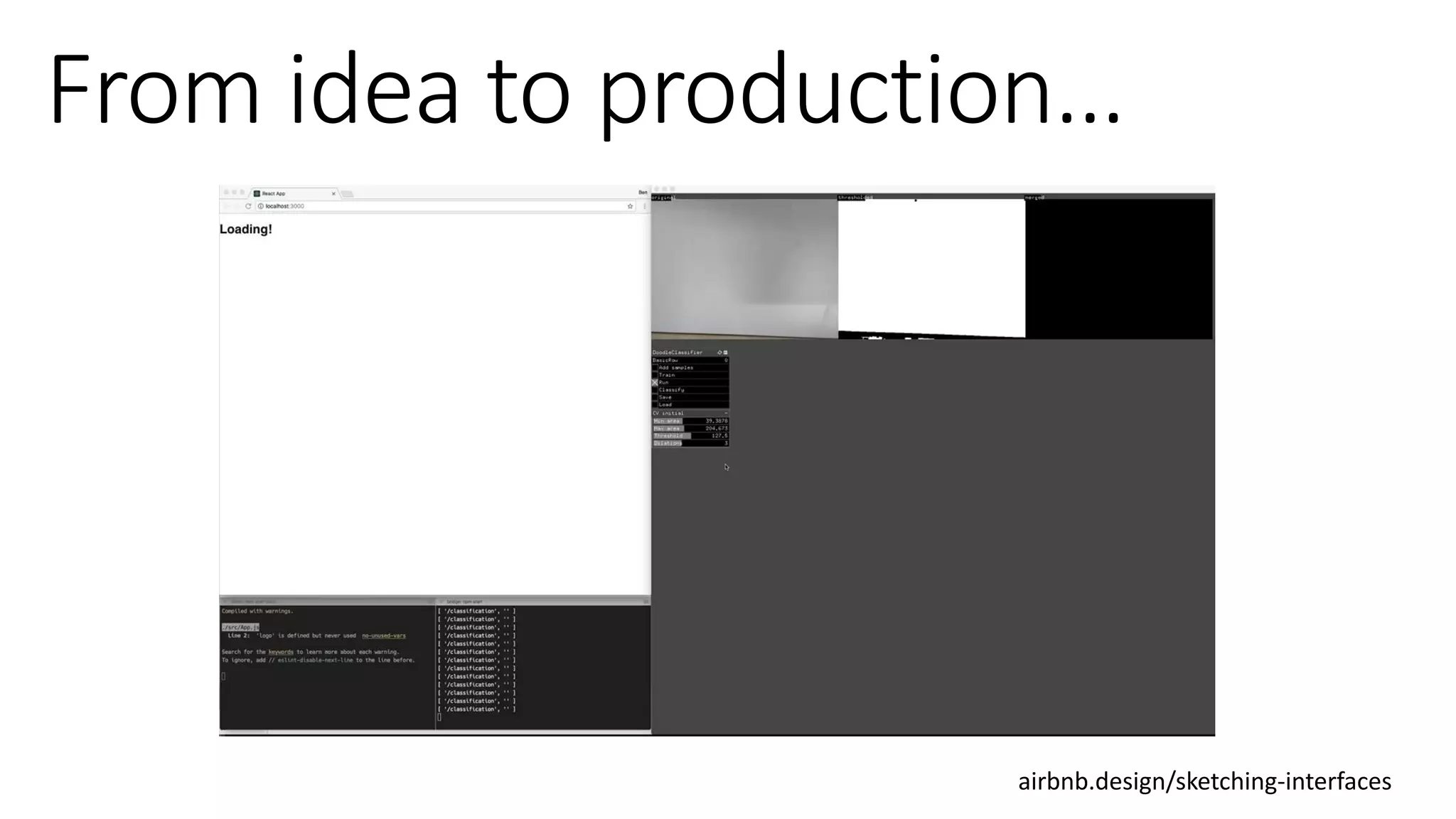 We built an initial prototype using about a dozen hand-drawn
components as training data, open source machine learning
algorithms, and a small amount of intermediary code to render
components from our design system into the browser. We were
pleasantly surprised with the result:
airbnb.design/sketching-interfaces
 