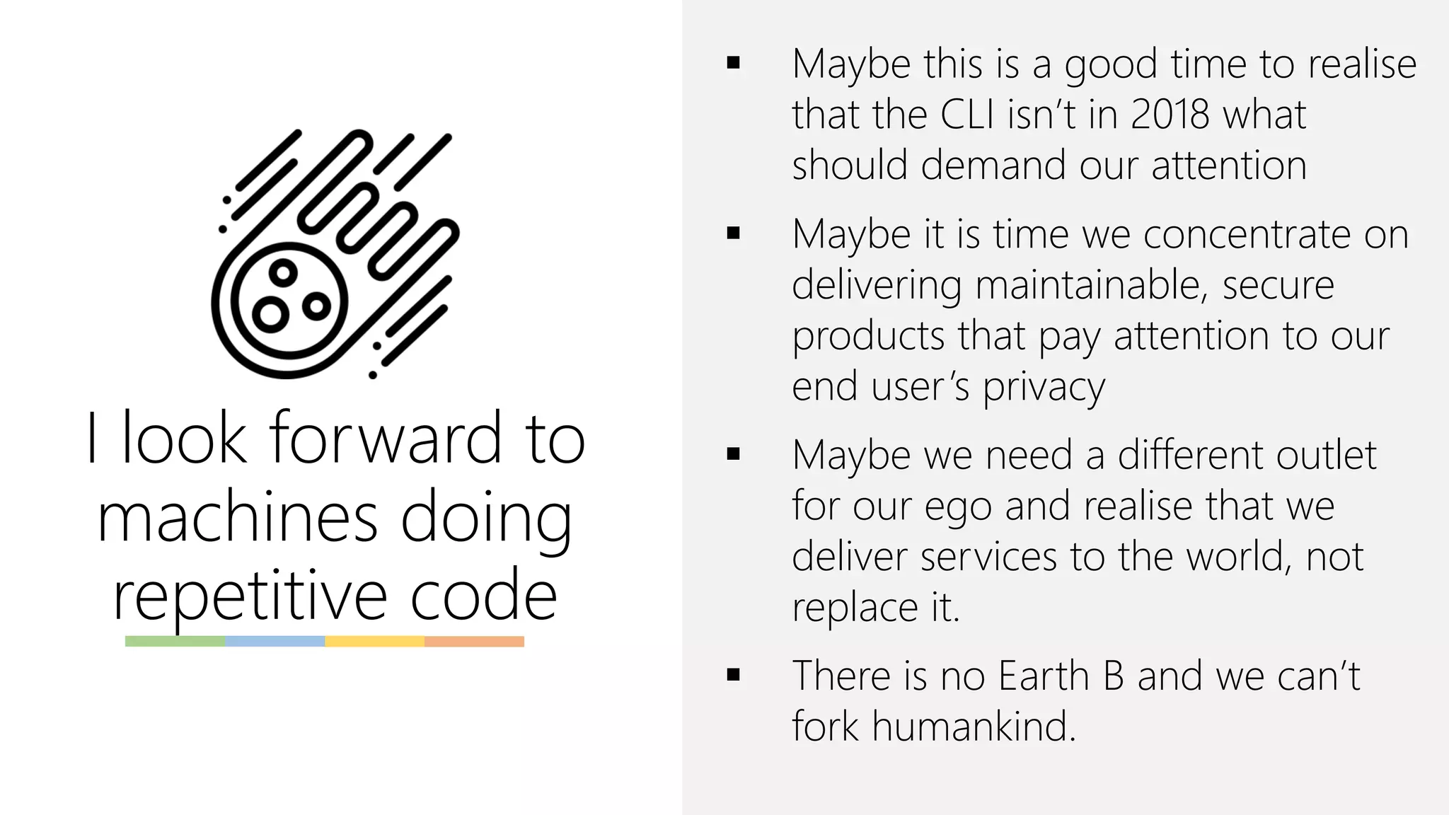 I look forward to
machines doing
repetitive code
▪ Maybe this is a good time to realise
that the CLI isn’t in 2018 what
should demand our attention
▪ Maybe it is time we concentrate on
delivering maintainable, secure
products that pay attention to our
end user’s privacy
▪ Maybe we need a different outlet
for our ego and realise that we
deliver services to the world, not
replace it.
▪ There is no Earth B and we can’t
fork humankind.
 