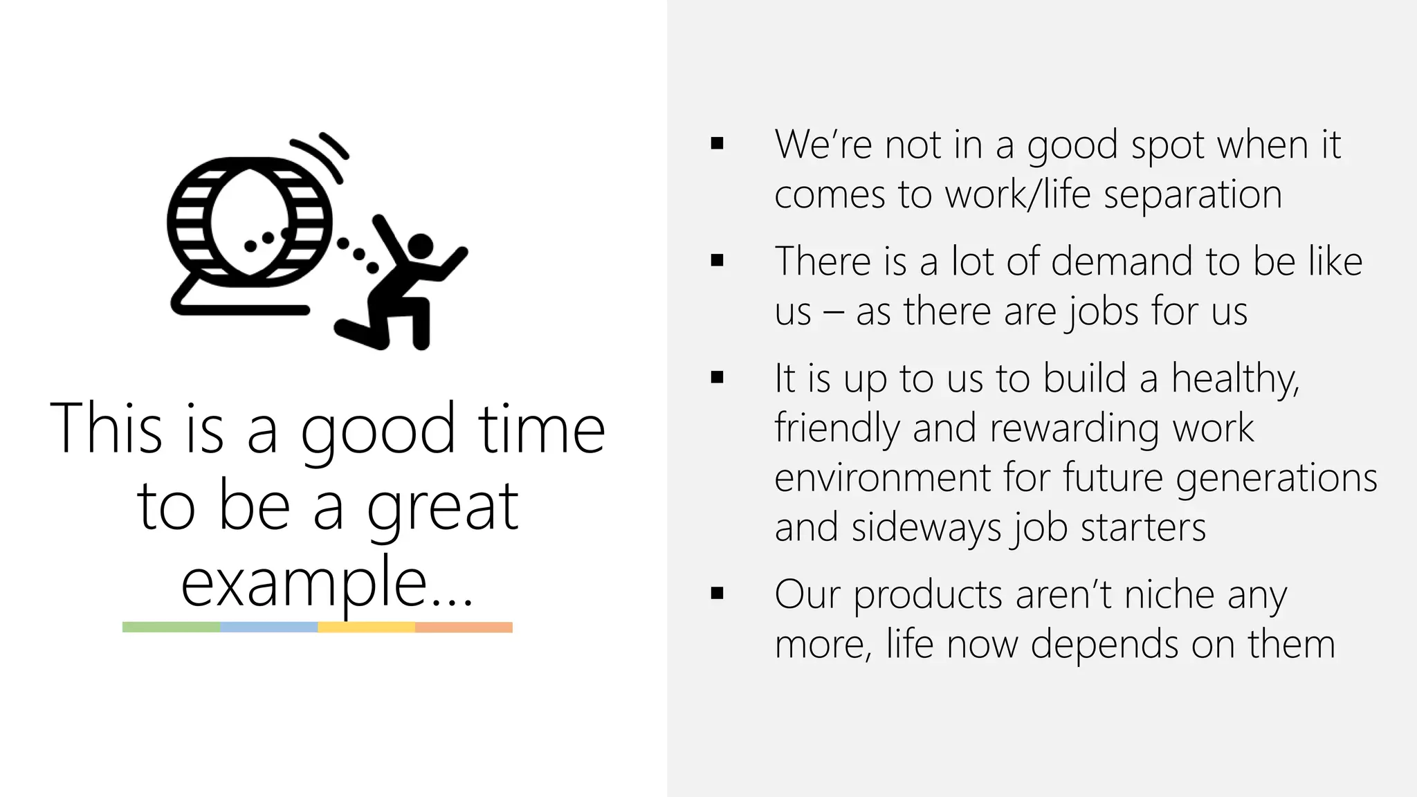 This is a good time
to be a great
example…
▪ We’re not in a good spot when it
comes to work/life separation
▪ There is a lot of demand to be like
us – as there are jobs for us
▪ It is up to us to build a healthy,
friendly and rewarding work
environment for future generations
and sideways job starters
▪ Our products aren’t niche any
more, life now depends on them
 