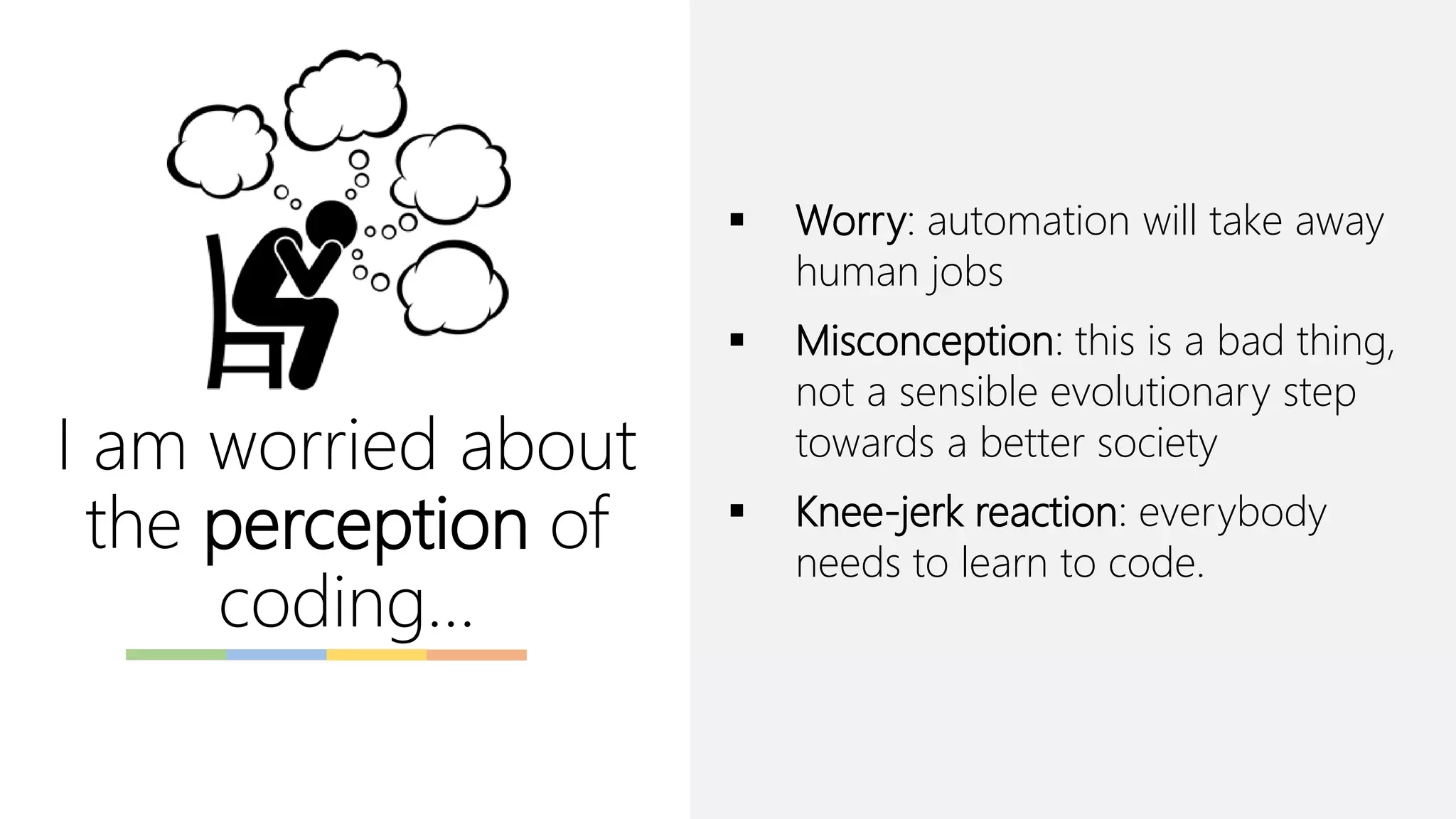 I am worried about
the perception of
coding…
▪ Worry: automation will take away
human jobs
▪ Misconception: this is a bad thing,
not a sensible evolutionary step
towards a better society
▪ Knee-jerk reaction: everybody
needs to learn to code.
 