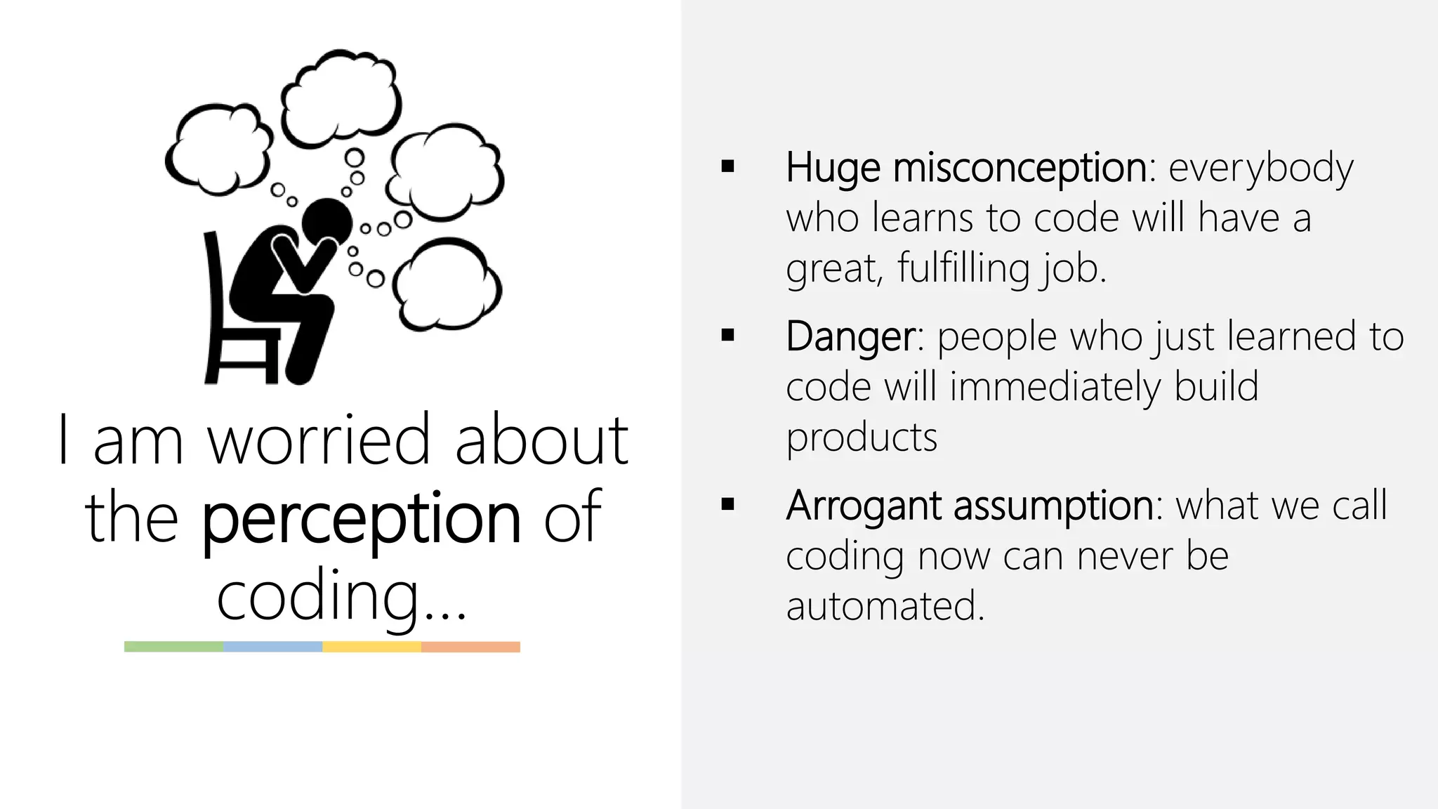I am worried about
the perception of
coding…
▪ Huge misconception: everybody
who learns to code will have a
great, fulfilling job.
▪ Danger: people who just learned to
code will immediately build
products
▪ Arrogant assumption: what we call
coding now can never be
automated.
 