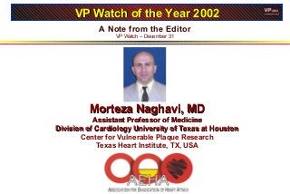 A Note from the Editor
VP Watch – December 31
VP Watch of the Year 2002VP Watch of the Year 2002
Morteza Naghavi, MDMorteza Naghavi, MD
Assistant Professor of MedicineAssistant Professor of Medicine
Division of Cardiology University of Texas at HoustonDivision of Cardiology University of Texas at Houston
Center for Vulnerable Plaque Research
Texas Heart Institute, TX, USA
 