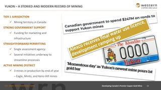 TSX : WRN I NYSE AMERICAN : WRN
YUKON – A STORIED AND MODERN RECORD OF MINING
15Developing Canada’s Premier Copper-Gold Mine
TIER 1 JURISDICTION
✓ Mining territory in Canada
STRONG GOVERNMENT SUPPORT
✓ Funding for marketing and
infrastructure
STRAIGHTFORWARD PERMITTING
✓ Single assessment agency
✓ Several initiatives underway to
streamline processes
ACTIVE MINING DISTRICT
✓ 3 mines in production by end of year
– Eagle, Minto, and Keno Hill mines
 