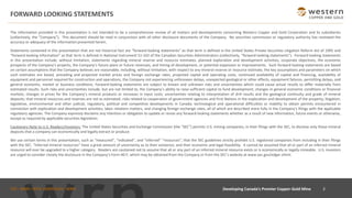 TSX : WRN I NYSE AMERICAN : WRN
FORWARD LOOKING STATEMENTS
Developing Canada’s Premier Copper-Gold Mine 2
The information provided in this presentation is not intended to be a comprehensive review of all matters and developments concerning Western Copper and Gold Corporation and its subsidiaries
(collectively, the “Company”). This document should be read in conjunction with all other disclosure documents of the Company. No securities commission or regulatory authority has reviewed the
accuracy or adequacy of the information presented herein.
Statements contained in this presentation that are not historical fact are “forward-looking statements” as that term is defined in the United States Private Securities Litigation Reform Act of 1995 and
“forward-looking information” as that term is defined in National Instrument 51-102 of the Canadian Securities Administrators (collectively, “forward-looking statements”). Forward-looking statements
in this presentation include, without limitation, statements regarding mineral reserve and resource estimates, planned exploration and development activities, corporate objectives, the economic
prospects of the Company’s projects, the Company’s future plans or future revenues, and timing of development, or potential expansion or improvements. Such forward-looking statements are based
on certain assumptions that the Company believes are reasonable, including, without limitation, with respect to any mineral reserve or resource estimate, the key assumptions and parameters on which
such estimates are based, prevailing and projected market prices and foreign exchange rates, projected capital and operating costs, continued availability of capital and financing, availability of
equipment and personnel required for construction and operations, the Company not experiencing unforeseen delays, unexpected geological or other effects, equipment failures, permitting delays, and
general economic, market or business conditions. Forward-looking statements are subject to known and unknown risks and uncertainties which could cause actual results to differ materially from
estimated results. Such risks and uncertainties include, but are not limited to, the Company’s ability to raise sufficient capital to fund development; changes in general economic conditions or financial
markets, changes in prices for the Company’s mineral products or increases in input costs; uncertainties relating to interpretation of drill results and the geological continuity and grade of mineral
deposits; that mineral resources and reserves are not as estimated; risks related to cooperation of government agencies and First Nations in the exploration and development of the property; litigation;
legislative, environmental and other judicial, regulatory, political and competitive developments in Canada; technological and operational difficulties or inability to obtain permits encountered in
connection with exploration and development activities; labor relations matters, and changing foreign exchange rates, all of which are described more fully in the Company’s filings with the applicable
regulatory agencies. The Company expressly disclaims any intention or obligation to update or revise any forward-looking statements whether as a result of new information, future events or otherwise,
except as required by applicable securities legislation.
Cautionary Note to U.S. Readers/Investors: The United States Securities and Exchange Commission (the “SEC”) permits U.S. mining companies, in their filings with the SEC, to disclose only those mineral
deposits that a company can economically and legally extract or produce.
We use certain terms in this presentation, such as “measured”, “indicated”, and “inferred” “resources”, that the SEC guidelines strictly prohibit U.S. registered companies from including in their filings
with the SEC. “Inferred mineral resources” have a great amount of uncertainty as to their existence, and their economic and legal feasibility. It cannot be assumed that all or part of an inferred mineral
resource will ever be upgraded to a higher category. Readers are cautioned not to assume that all or any part of an inferred mineral resource exists or is economically or legally mineable. U.S. investors
are urged to consider closely the disclosure in the Company’s Form 40-F, which may be obtained from the Company or from the SEC’s website at www.sec.gov/edgar.shtml.
 