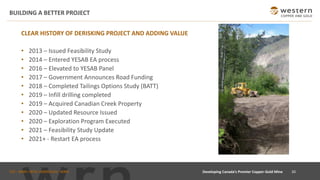 TSX : WRN I NYSE AMERICAN : WRN
BUILDING A BETTER PROJECT
20Developing Canada’s Premier Copper-Gold Mine
CLEAR HISTORY OF DERISKING PROJECT AND ADDING VALUE
• 2013 – Issued Feasibility Study
• 2014 – Entered YESAB EA process
• 2016 – Elevated to YESAB Panel
• 2017 – Government Announces Road Funding
• 2018 – Completed Tailings Options Study (BATT)
• 2019 – Infill drilling completed
• 2019 – Acquired Canadian Creek Property
• 2020 – Updated Resource Issued
• 2020 – Exploration Program Executed
• 2021 – Feasibility Study Update
• 2021+ - Restart EA process
 
