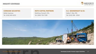 TSX : WRN I NYSE AMERICAN : WRN
ANALYST COVERAGE
H.C. WAINWRIGHT & CO.
Heiko F. Ihle, CFA
Tel: (212) 356 - 0510
CORMARK SECURITIES
Stefan Ioannou
Tel: (416) 943-4222
ROTH CAPITAL PARTNERS
Matthew Farwell, CFA,
Tel: (949) 720-7189
27Developing Canada’s Premier Copper-Gold Mine
 