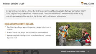 TSX : WRN I NYSE AMERICAN : WRN
TAILINGS OPTIONS STUDY
30
Key permitting milestone achieved with the completion of Best Available Tailings Technology (BATT)
Study. Importantly, First Nation, Territorial and Federal Governments were involved in the study
examining every possible scenario for dealing with tailings and mine waste
DESIGN ENHANCEMENTS INCLUDE:
✓ Significantly reduced water storage during operations and at
closure
✓ A reduction in the height and slope of the embankment
✓ Relocation of PAG tailings to the rear of the Facility, confined
by waste rock
Developing Canada’s Premier Copper-Gold Mine
 