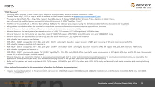 TSX : WRN I NYSE AMERICAN : WRN
NOTES
“2020 Resource”:
• Technical report entitled “Casino Project,Form 43-101F1 Technical Report Mineral Resource Statement, Yukon,
Canada" dated July 3, 2020, a copy of which is available on the Company's website at www.westerncopperandgold.com.
• Prepared by Daniel Roth, P.E., P. Eng., Mike Hester, F Aus IMM, Laurie M. Tahija, MMSA-QP, Carl Schulze, P. Geo., Caroline J. Vallat, P. Geo.;
each of whom is a qualified person pursuant to National Instrument 43-101 ("Qualified Person")
• The Mineral Resources have an effective date of 3 July 2020 and the estimate was prepared using the definitions in CIM Definition Standards (10 May 2014).
• All figures are rounded to reflect the relative accuracy of the estimate and therefore numbers may not appear to add precisely.
• Mineral Resources that are not Mineral Reserves do not have demonstrated economic viability.
• Mineral Resources for leach material are based on prices of US$2.75/lb copper, US$1500/oz gold and US$18/oz silver
• Mineral Resources for mill material are based on prices of US$2.75/lb copper, US$1500/oz gold, US$18/oz silver, and US$11.00/lb moly.
• Mineral Resources are based on NSR cut-off of C$5.46/t for leach material and C$5.70/t for mill material.
• NSR value for leach material is as follows:
• NSR (C$/t) = $12.65 x copper (%) + $41.55 x gold (g/t) + $0.191 x silver (g/t), based on copper recovery of 18%, gold recovery of 66% and silver recovery of 26%.
• NSR value for hypogene sulphide mill material is:
• NSR (C$/t) = $60.18 x copper (%) + $41.01 x gold (g/t) + $214.94 x moly (%) + 0.355 x silver (g/t), based on recoveries of 92.2% copper, 66% gold, 50% silver and 78.6% moly.
• NSR value for supergene mill material is:
• NSR (C$/t) = $65.27 x recoverable copper (%) + $42.87 x gold (g/t) + $142.89 x moly (%) + 0.425 x silver (g/t), based on recoveries of 69% gold, 60% silver and 52.3% moly. Recoverable
copper = 0.94 x (total copper – soluble copper).
• Mineral Resources are reported in relation to a conceptual constraining pit shell in order to demonstrate reasonable prospects for eventual economic extraction, as required by the
definition of Mineral Resource in NI 43-101; mineralization lying outside of the pit shell is excluded from the Mineral Resource.
• AuEq and CuEq values are based on prices of US$2.75/lb copper, US$1500/oz gold, US$18/oz silver, and US$11.00/lb moly, and account for all metal recoveries and smelting/refining
charges.
Other technical information in this presentation is based on the following key assumptions:
• Copper equivalent calculations in this presentation are based on: US$2.75/lb copper; US$1500/oz gold; US$11/lb molybdenum; and US$18/oz silver, US$0.85/lb zinc, US$4.00/lb
antimony, US$0.80/lb lead.
36Developing Canada’s Premier Copper-Gold Mine
 