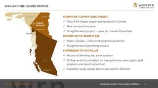 TSX : WRN I NYSE AMERICAN : WRN
WRN AND THE CASINO DEPOSIT
SIGNIFICANT COPPER-GOLD PROJECT
✓ One of the largest copper-gold projects in Canada
✓ New increased resource
✓ Straightforward project – open pit, standard flowsheet
LOCATED IN THE RIGHT PLACE
✓ Yukon, Canada – a new emerging mining district
✓ Straightforward permitting process
CONTINUING TO ADD VALUE
✓ History of derisking and value creation
✓ Drilling recently completed on new gold zone, new copper-gold
porphyry and recent acquisition
✓ Feasibility Study update launch planned for 2020-Q4
4Developing Canada’s Premier Copper-Gold Mine
CASINO
PROJECT
Whitehorse
Vancouver
B.C
YUKONALASKA
Skagway
 