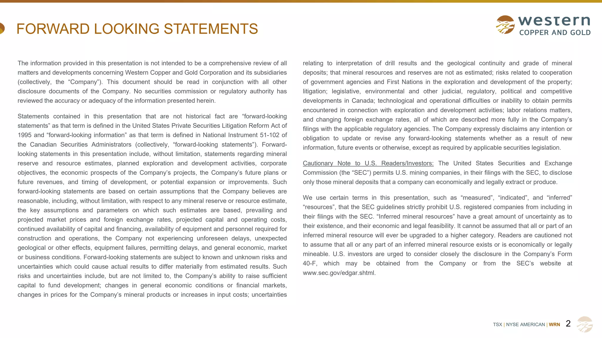 TSX | NYSE AMERICAN | WRN
FORWARD LOOKING STATEMENTS
The information provided in this presentation is not intended to be a comprehensive review of all
matters and developments concerning Western Copper and Gold Corporation and its subsidiaries
(collectively, the “Company”). This document should be read in conjunction with all other
disclosure documents of the Company. No securities commission or regulatory authority has
reviewed the accuracy or adequacy of the information presented herein.
Statements contained in this presentation that are not historical fact are “forward-looking
statements” as that term is defined in the United States Private Securities Litigation Reform Act of
1995 and “forward-looking information” as that term is defined in National Instrument 51-102 of
the Canadian Securities Administrators (collectively, “forward-looking statements”). Forward-
looking statements in this presentation include, without limitation, statements regarding mineral
reserve and resource estimates, planned exploration and development activities, corporate
objectives, the economic prospects of the Company’s projects, the Company’s future plans or
future revenues, and timing of development, or potential expansion or improvements. Such
forward-looking statements are based on certain assumptions that the Company believes are
reasonable, including, without limitation, with respect to any mineral reserve or resource estimate,
the key assumptions and parameters on which such estimates are based, prevailing and
projected market prices and foreign exchange rates, projected capital and operating costs,
continued availability of capital and financing, availability of equipment and personnel required for
construction and operations, the Company not experiencing unforeseen delays, unexpected
geological or other effects, equipment failures, permitting delays, and general economic, market
or business conditions. Forward-looking statements are subject to known and unknown risks and
uncertainties which could cause actual results to differ materially from estimated results. Such
risks and uncertainties include, but are not limited to, the Company’s ability to raise sufficient
capital to fund development; changes in general economic conditions or financial markets,
changes in prices for the Company’s mineral products or increases in input costs; uncertainties
relating to interpretation of drill results and the geological continuity and grade of mineral
deposits; that mineral resources and reserves are not as estimated; risks related to cooperation
of government agencies and First Nations in the exploration and development of the property;
litigation; legislative, environmental and other judicial, regulatory, political and competitive
developments in Canada; technological and operational difficulties or inability to obtain permits
encountered in connection with exploration and development activities; labor relations matters,
and changing foreign exchange rates, all of which are described more fully in the Company’s
filings with the applicable regulatory agencies. The Company expressly disclaims any intention or
obligation to update or revise any forward-looking statements whether as a result of new
information, future events or otherwise, except as required by applicable securities legislation.
Cautionary Note to U.S. Readers/Investors: The United States Securities and Exchange
Commission (the “SEC”) permits U.S. mining companies, in their filings with the SEC, to disclose
only those mineral deposits that a company can economically and legally extract or produce.
We use certain terms in this presentation, such as “measured”, “indicated”, and “inferred”
“resources”, that the SEC guidelines strictly prohibit U.S. registered companies from including in
their filings with the SEC. “Inferred mineral resources” have a great amount of uncertainty as to
their existence, and their economic and legal feasibility. It cannot be assumed that all or part of an
inferred mineral resource will ever be upgraded to a higher category. Readers are cautioned not
to assume that all or any part of an inferred mineral resource exists or is economically or legally
mineable. U.S. investors are urged to consider closely the disclosure in the Company’s Form
40-F, which may be obtained from the Company or from the SEC’s website at
www.sec.gov/edgar.shtml.
2
 