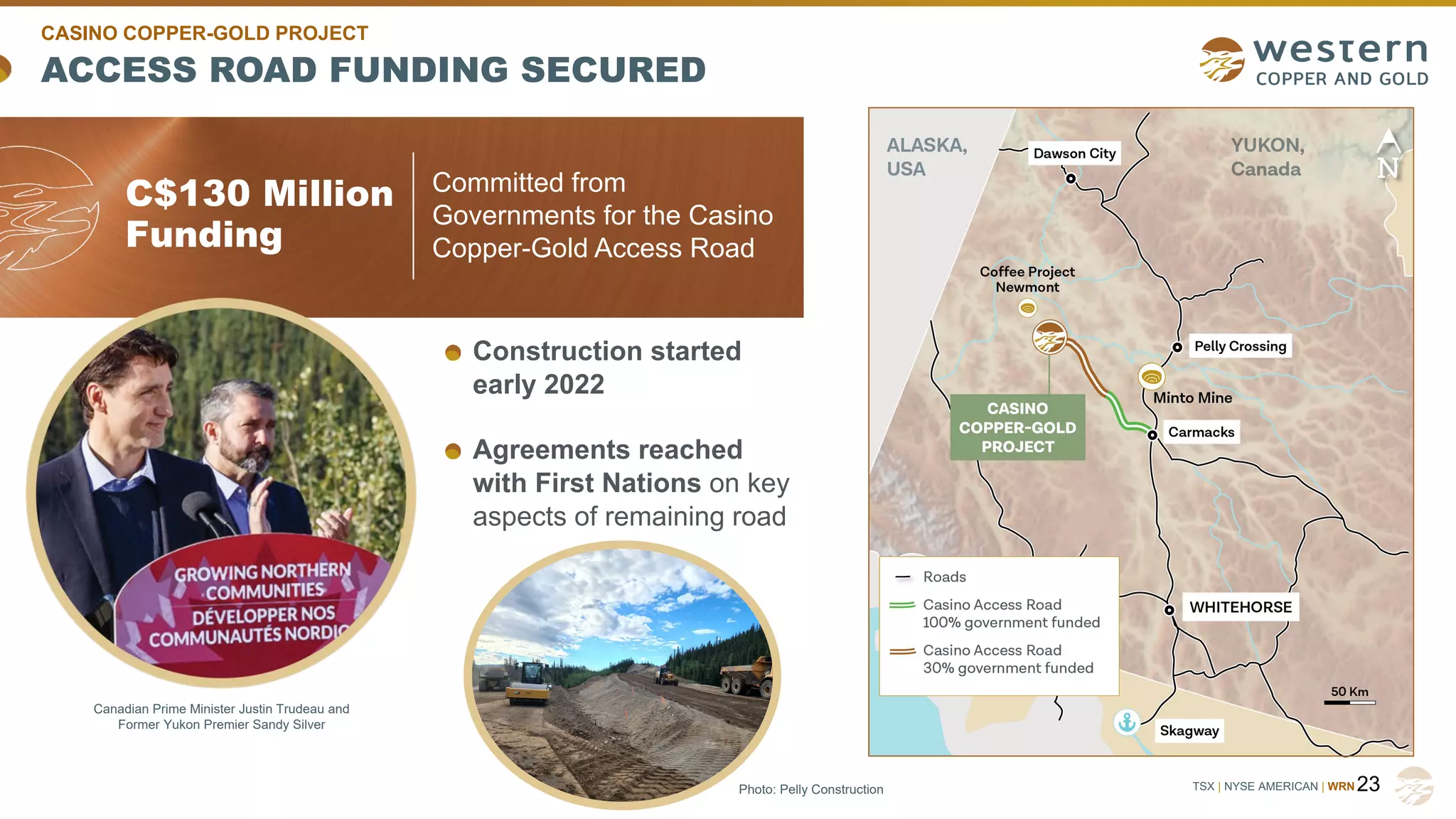 TSX | NYSE AMERICAN | WRN
ACCESS ROAD FUNDING SECURED
CASINO COPPER-GOLD PROJECT
C$130 Million
Funding
Committed from
Governments for the Casino
Copper-Gold Access Road
Construction started
early 2022
Agreements reached
with First Nations on key
aspects of remaining road
23
Canadian Prime Minister Justin Trudeau and
Former Yukon Premier Sandy Silver
Photo: Pelly Construction
 