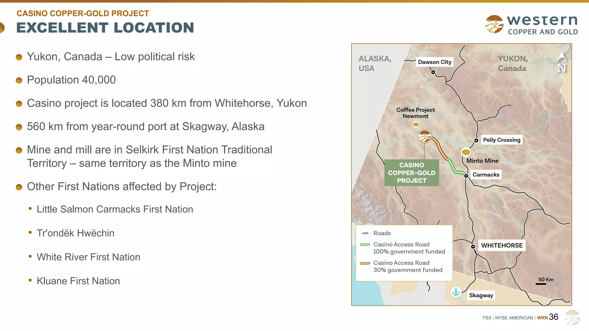TSX | NYSE AMERICAN | WRN
EXCELLENT LOCATION
36
Yukon, Canada – Low political risk
Population 40,000
Casino project is located 380 km from Whitehorse, Yukon
560 km from year-round port at Skagway, Alaska
Mine and mill are in Selkirk First Nation Traditional
Territory – same territory as the Minto mine
Other First Nations affected by Project:
• Little Salmon Carmacks First Nation
• Tr'ondëk Hwëchin
• White River First Nation
• Kluane First Nation
CASINO COPPER-GOLD PROJECT
 