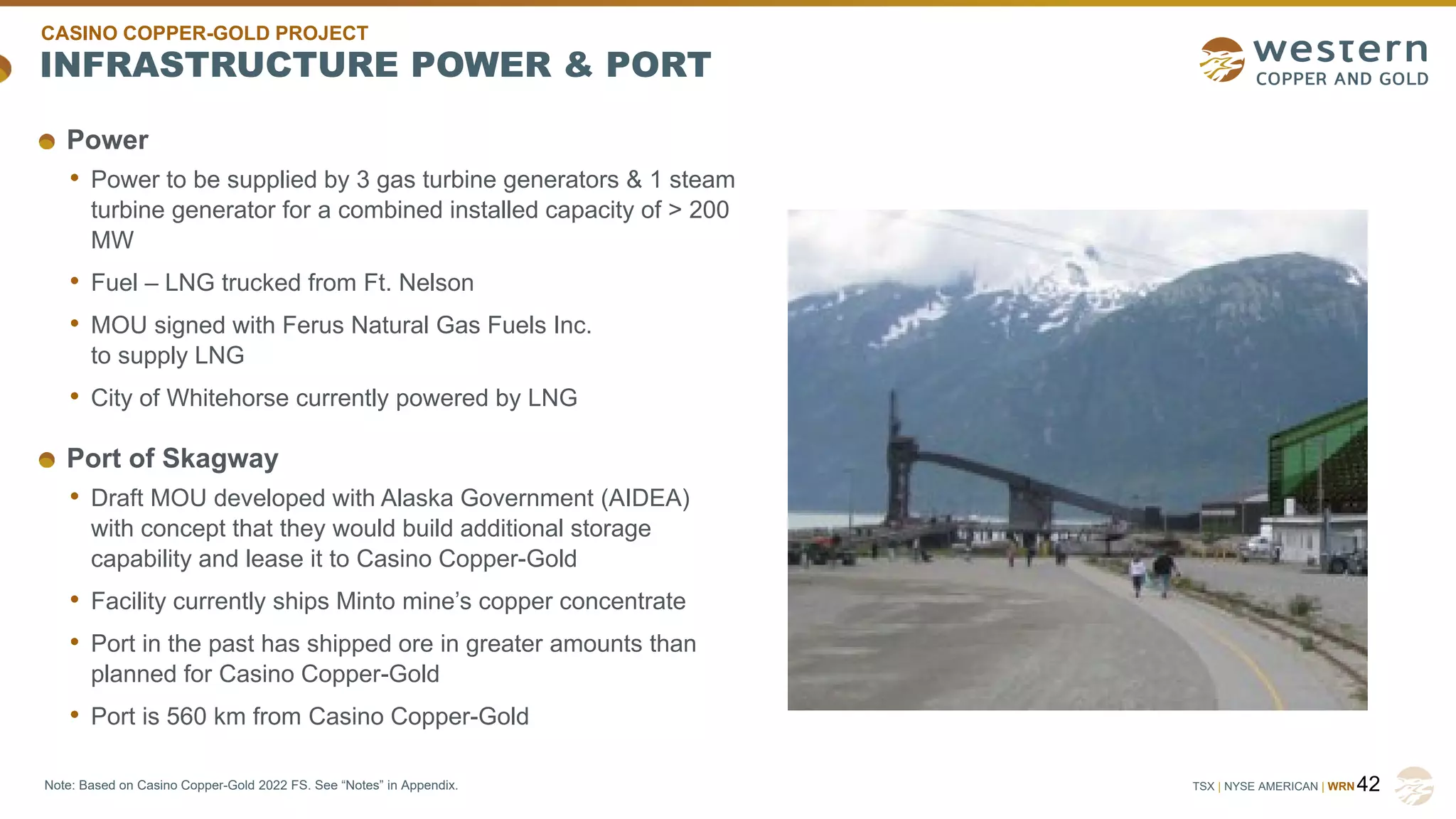 TSX | NYSE AMERICAN | WRN
INFRASTRUCTURE POWER & PORT
42
Note: Based on Casino Copper-Gold 2022 FS. See “Notes” in Appendix.
Power
• Power to be supplied by 3 gas turbine generators & 1 steam
turbine generator for a combined installed capacity of > 200
MW
• Fuel – LNG trucked from Ft. Nelson
• MOU signed with Ferus Natural Gas Fuels Inc.
to supply LNG
• City of Whitehorse currently powered by LNG
Port of Skagway
• Draft MOU developed with Alaska Government (AIDEA)
with concept that they would build additional storage
capability and lease it to Casino Copper-Gold
• Facility currently ships Minto mine’s copper concentrate
• Port in the past has shipped ore in greater amounts than
planned for Casino Copper-Gold
• Port is 560 km from Casino Copper-Gold
CASINO COPPER-GOLD PROJECT
 