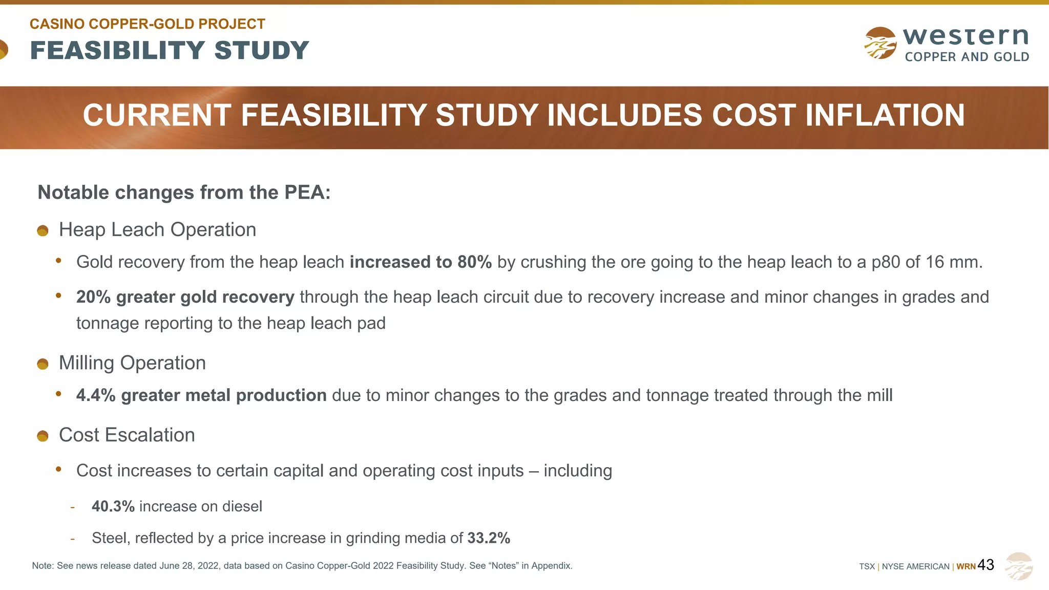 TSX | NYSE AMERICAN | WRN
FEASIBILITY STUDY
CASINO COPPER-GOLD PROJECT
43
Note: See news release dated June 28, 2022, data based on Casino Copper-Gold 2022 Feasibility Study. See “Notes” in Appendix.
Notable changes from the PEA:
Heap Leach Operation
• Gold recovery from the heap leach increased to 80% by crushing the ore going to the heap leach to a p80 of 16 mm.
• 20% greater gold recovery through the heap leach circuit due to recovery increase and minor changes in grades and
tonnage reporting to the heap leach pad
Milling Operation
• 4.4% greater metal production due to minor changes to the grades and tonnage treated through the mill
Cost Escalation
• Cost increases to certain capital and operating cost inputs – including
- 40.3% increase on diesel
- Steel, reflected by a price increase in grinding media of 33.2%
CURRENT FEASIBILITY STUDY INCLUDES COST INFLATION
 
